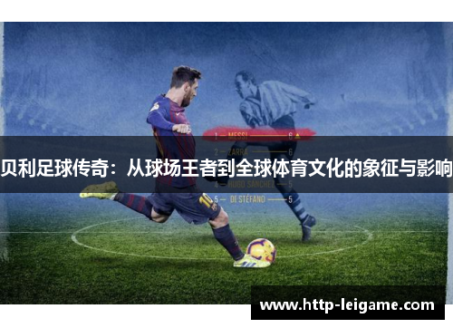 贝利足球传奇:从球场王者到全球体育文化的象征与影响 贝利足球传奇:从球场王者到全球体育文化的象征与影响